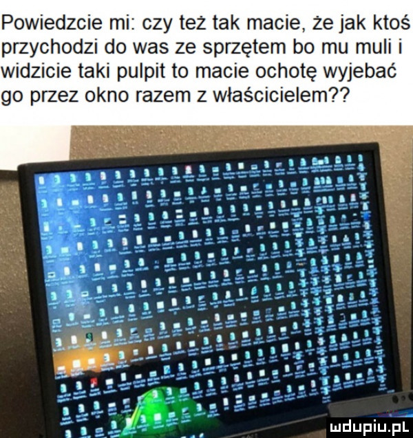 powiedzcie mi czy też tak macie że jak ktoś przychodzi do was ze sprzętem bo mu muli i widzi ie taki pulpit to macie ochotę wyjebać go przez okno razem z właścicielem