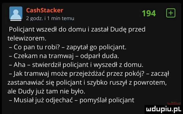 cashstacker     zgodz l l mm emu policjant wszedł do domu i zastał dudę przed telewizorem. co pan tu robi zapytał go policjant. czekam na tramwaj odparł duda. aha stwierdził policjant i wyszedł z domu jak tramwaj może przejeżdżać przez pokój zuczał zastanawiać się policjant i szybko ruszył z powrotem ale dudyjuż tam nie było. musiałjuż odjechać pomyślał policjant