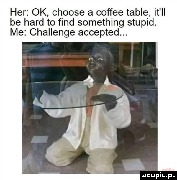 her ok choose a coffee table it ll be hord to fond something stupid. me challenge accepted