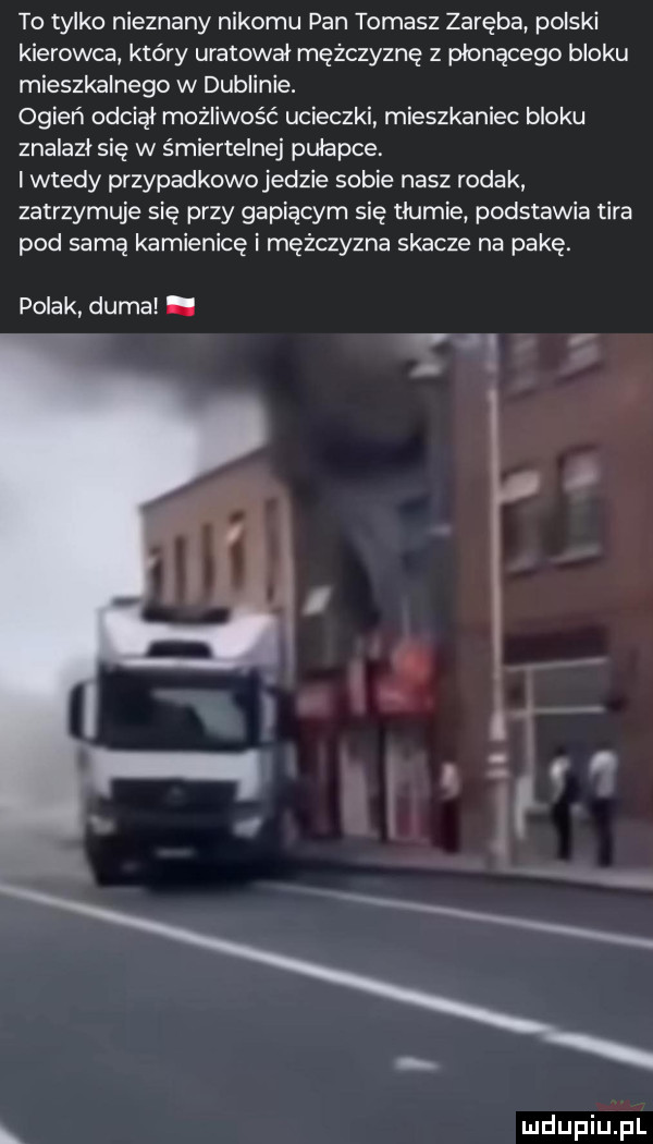 to tylko nieznany nikomu pan tomasz zaręba polski kierowca który uratował mężczyznę z płonącego bloku mieszkalnego w dublinie. ogień odciął możliwość ucieczki mieszkaniec bloku znalazł się w śmiertelnej pułapce. i wtedy przypadkowo jedzie sobie nasz rodak zatrzymuje się przy gapiącym się tłumie podstawia tira pod samą kamienicę i mężczyzna skacze na pakę. polak duma. w. abakankami. l