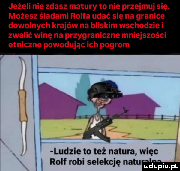 jeżeli nie zdasz matury to nie przejmuj się. możesz śladami rolfa udać się na granice dowolnych krajów na bliskim wschodzie i zwalić winę na przygraniczne mniejszości etniczne powodując ich pogrom i l i w. ludzie to też natura więc. rolf robi selekcję mam