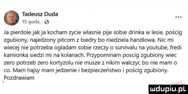 tadeusz duda i  qodl e a pierdolejakja kocham zycie wlasnie pije sobie drinka w lesie pościg zgubiony najedzony piecom z biedry bo niedziela handlowa. nic mi wiecej nie potrzeba ogladam sobie rzeczy o survivalu na youtube. fredi kamionka siedzi rm na kolanach przypominam posag zgubiony wiec zero potrzeb zero kortyzolu nie musze z nikim walczyc bo nie mam o co. mam hajsy mamjedzenie i bezpieczeńsmo i pościg zgubiony. pozdrawiam