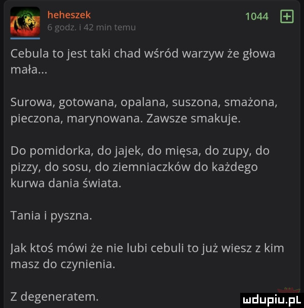 heheszek      l viii wm cebula tojest taki chad wśród warzyw że głowa mała. surowa gotowana opalana suszona smażona pieczona marynowana. zawsze smakuje do pomidorka dojarek do mięsa do zupy do pizzy do sosu do ziemniaczków do każdego kurwa dania świata. tania i pyszna. jak ktoś mówi ze nie lubi cebuli tojuż wiesz z kim masz do czynienia. z degeneratem