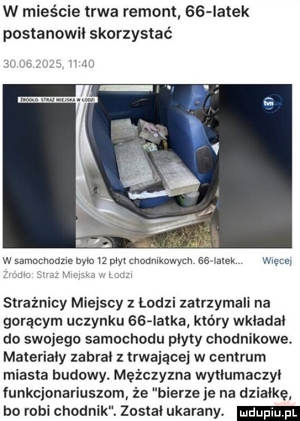 w mieście trwa remont    iatek postanowił skorzystać                  mm sun mam w mim w samochodzie było łz płyt chodnikowych.    ialek. więceł rodło straz m oćma w lum strażnicy miejscy z łodzi zatrzymali na gorącym uczynku    iatka który wkładał do swojego samochodu płyty chodnikowe. materiały zabrał z trwającej w centrum miasta budowy. mężczyzna wytłumaczył funkcjonariuszom że bierze je na działkę bo robi chodnik. został ukarany