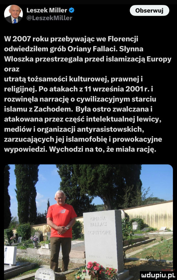 leszek miller   w b. u leszekmiller w      roku przebywając we florencji odwiedziłem grób oriany fallaci. slynna wloszka przestrzegała przed islamizacją europy oraz utratą tożsamości kulturowej prawnej i religijnej. po atakach z    września      r. i rozwinęła narrację o cywilizacyjnym starciu islamu z zachodem. byla ostro zwalczana i atakowana przez część intelektualnej lewicy mediów i organizacji antyrasistowskich zarzucających jej islamofobię i prowokacyjne wypowiedzi. wychodzi na to że miala rację