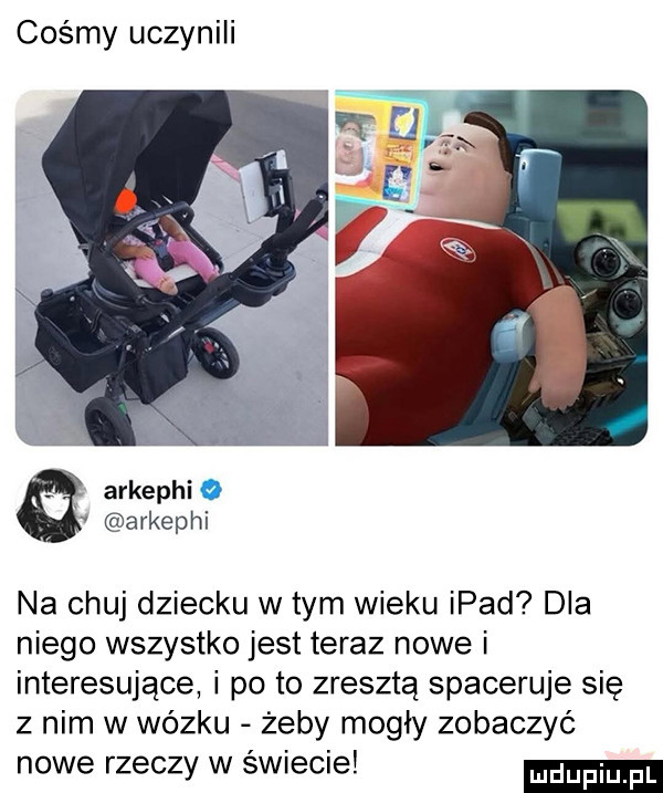 cośmy uczynili arkephi arkephi na chuj dziecku wtem wieku ipad dla niego wszystko jest teraz nowe i interesujące i po to zresztą spaceruje się z nim w wózku żeby mogły zobaczyć nowe rzeczy w świecie