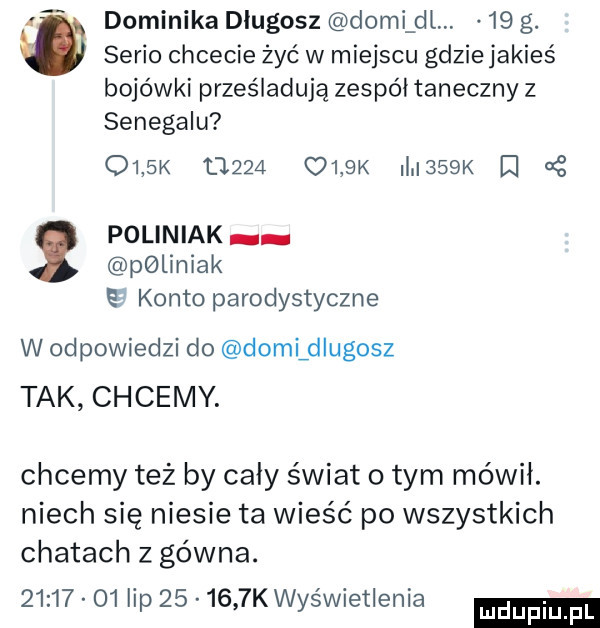 dominika długosz demi dl.    g.   serio chcecie żyć w miejscu gdzie jakieś bojówki prześladują zespół taneczny z senegalu     k       olak i    k g poliniak poliniak konto parodystyczne w odpowiedzi do dodelugosz tak chcemy. chcemy też by cały świat o tym mówił. niech się niesie ta wieść po wszystkich chatach z gówna.          lip        kwyświetienia