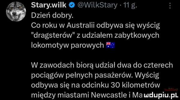 ll   tary wi k o wilkstary    g. dzień dobry. co roku w australii odbywa się wyścig dragsterów z udziałem zabytkowych lokomotyw parowych. w zawodach biorą udzial dwa do czterech pociągów pelnych pasażerów. wyścig odbywa się na odcinku    kilometrów między miastami newcastle i ma