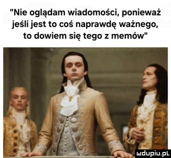 nie oglądam wiadomości ponieważ jeśli jest to coś naprawdę ważnego. to dowiem się tego z memów