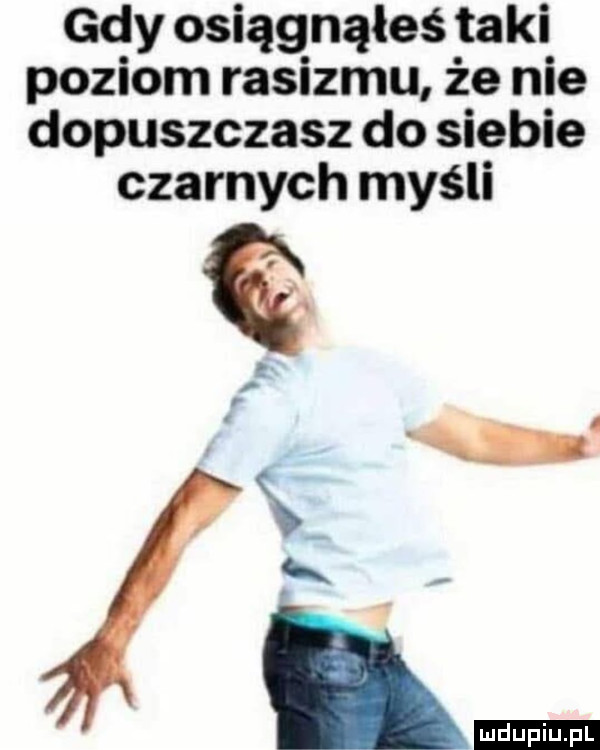 gdy osiągnąłeś taki poziom rasizmu że nie dopuszczasz do siebie czarnych myśli u