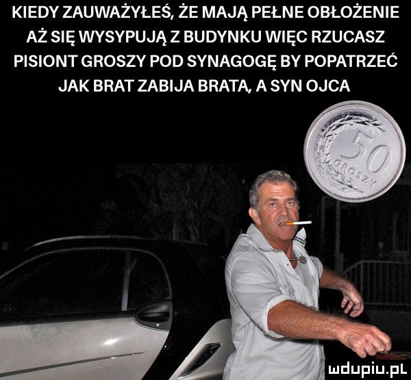 kiedy zauważyłeś że mają pełne obłożenie aż się wysypują z budynku więc rzucasz pisiont groszy pod synagogę by popatrzeó jak brat zabija brata a syn ojca