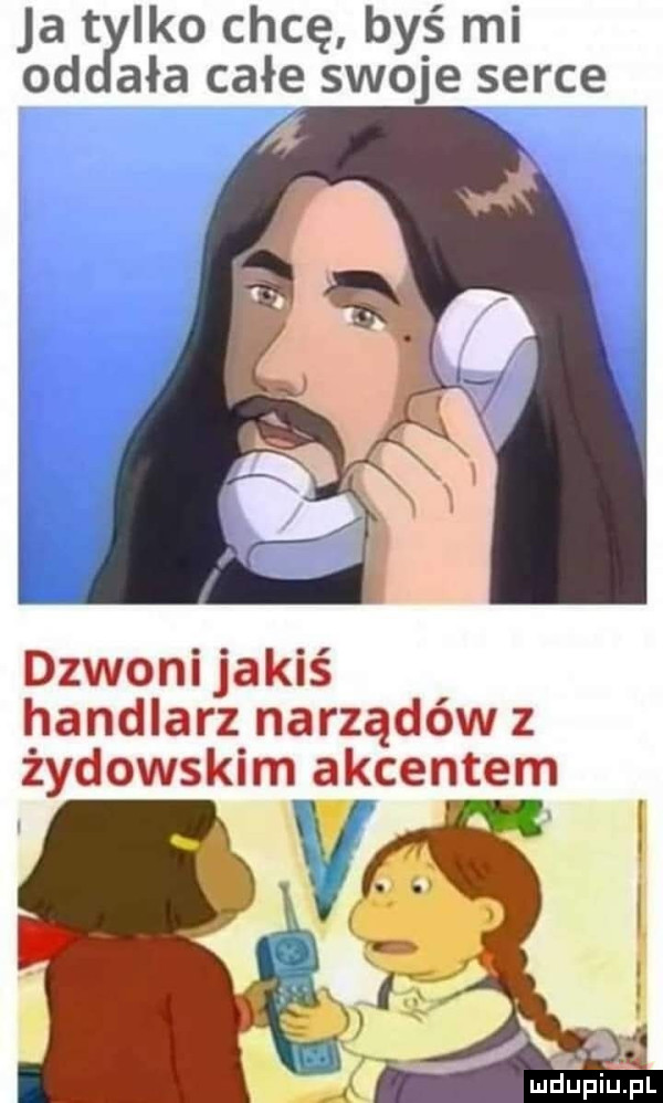 ja ido chcę byś mi od aaa całe swoje serce dzwoni jakiś handlarz narządów z żydowskim akcentem
