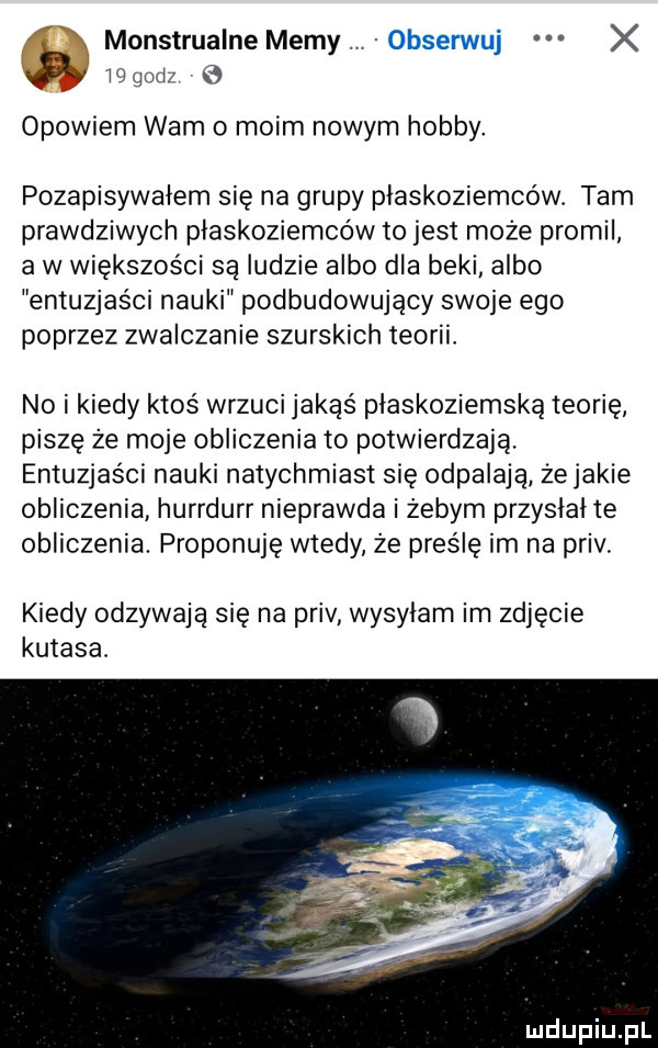 monstrualne memy x w gad opowiem wam o moim nowym hobby. pozapisywalem się na grupy plaskoziemcow. tam prawdziwych plaskoziemców to jest może promil a w większości są ludzie albo dla beki albo entuzjaści nauki podbudowujący swoje ego poprzez zwalczanie skurskich teorii no i kiedy ktoś wrzuci jakąś plaskoziemską teorię piszę że moje obliczenia to potwierdzają. entuzjaści nauki natychmiast się odpalają żejakie obliczenia hurrdurr nieprawda i żebym przyslalte obliczenia. proponuję wtedy że pies lę im na priv. kiedy odzywają się na priv wysylam im zdjecie kutasa