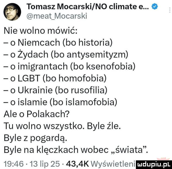 tomasz mocarski no climate e. o maat mocarski nie wolno mówić   niemcach bo historia o żydach bo antysemityzm o imigrantach bo ksenofobia o lgbt bo homofobia o ukrainie bo rusofilia o islamie bo islamofobia ale o polakach tu wolno wszystko. byle źle. byle z pogardą. byle na klęczkach wobec świata.          lip        k wyświetleni