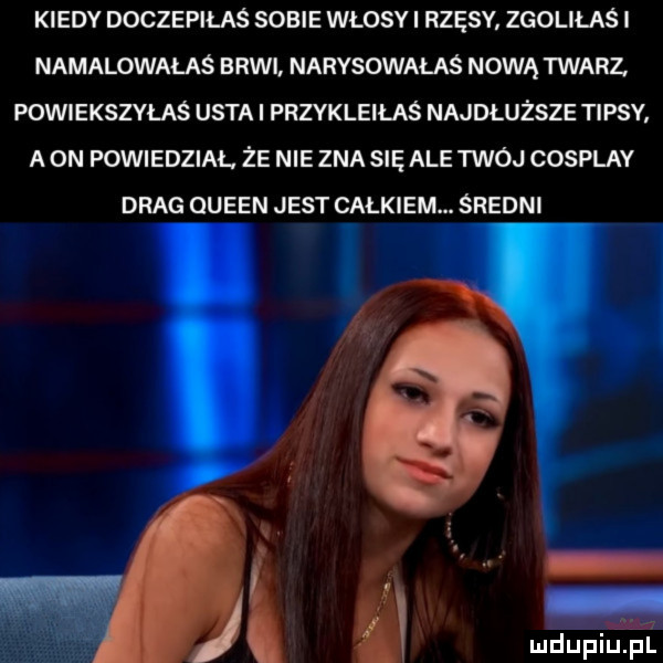 kiedy doczepiłaś sobie wlosyi rzęsy. zgoliłaś i namalowałaś brwi narysowałaś nową twarz powiększyłaś usta i przykleiłaś najdłuższe tipsy aon powiedział. że nie zna sisale twój cosplay drag oueen jest całkiem. średni