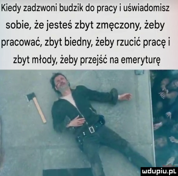 kiedy zadzwoni budzik do pracy i uświadomisz sobie że jesteś zbyt zmęczony żeby pracować zbyt biedny żeby rzucić pracę i zbyt młody żeby przejść na emeryturę i