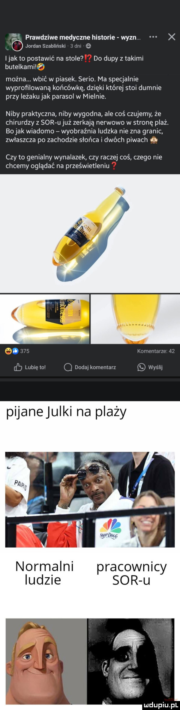 prawdziwe medyczne historie wyzn. x jordan szabllnskl lin e ijakto postawić na stole do dupy z takimi butelkamihf można. wbić w piasek. serio. ma specjalnie wyprofilowana końcówkę dzięki której stoi dumnie przy ieżakujak parasol w mielnie. niby praktyczna niby wygodna ale coś czujemy że chirurdzy z surfu już zerkają nerwowo w stronę plażł bo jak wiadomo wyobraźnia ludzka nie zna granic zwłaszcza po zachodzie słońca i dwóch piwach i czy to genialny wynalazek czy raczej coś czego nie chcemy oglądać na prześwietleniu.  .   komenurzz    lublęlo q dodmkomemarz wyslu normalni pracownicy ludzie sor u