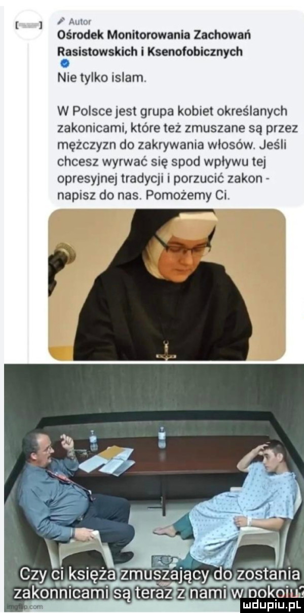f au ośrodek monitorowania zachowali rasistowskich i ksenofobicznych   nie tylko islam. w polscejest grupa kobiet określanych zakonicami które też zmuszane są przez mężczyzn do zakrywania włosów. jeśli chcesz wyrwać się spod wpływu tej opresyjnej tradycji i porzucić zakon napisz do nas. pomożemy ci
