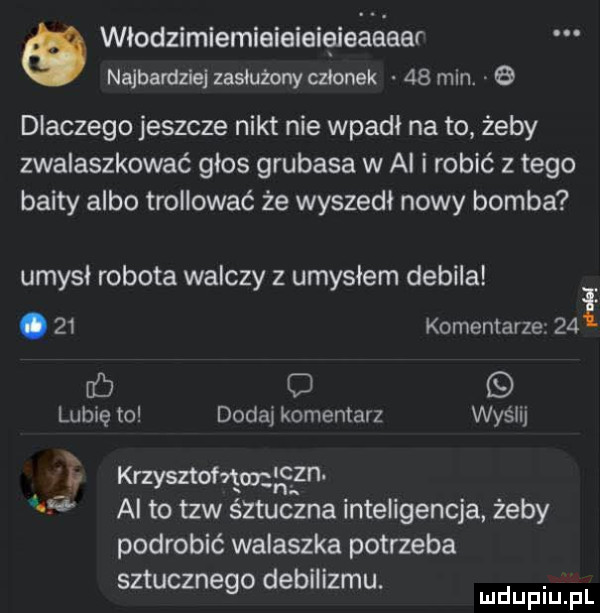 włodzimiemieieieięieaaeer najbardziej zasłużony czlonek    min.   dlaczego jeszcze nikt nie wpadł na to żeby zwalaszkować głos grubasa w al i robić złego bahty albo trollować że wyszedł nowy bomba umysł robota walczy z umysłem debila.    komentarze    fb lubię to dodaj komentarz wyślij krzysztofem   al to tlw śztuczna inteligencja żeby podrobić walaszka potrzeba sztucznego debilizmu. mnpm pl