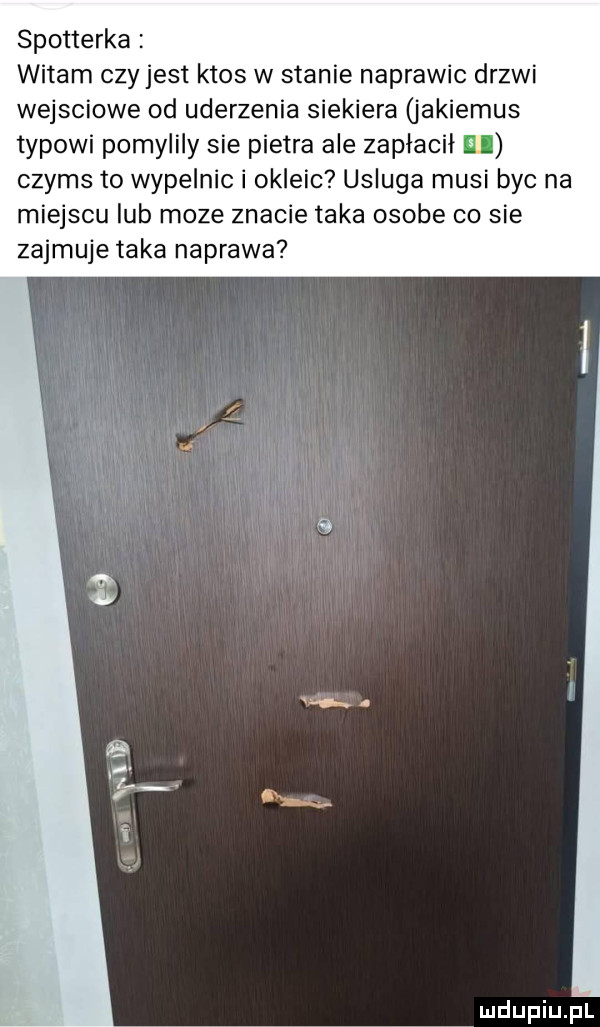 spotterka witam czy jest ktos w stanie naprawic drzwi wejsciowe od uderzenia siekiera jakiemus typowi pomylily sie pietra ale zapłacił ibl czyms to wypelnic i okleic usluga musi byc na miejscu lub moze znacie taka osobe co sie zajmuje taka naprawa