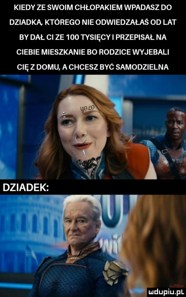 kiedy ze swoim chłopakiem wpadasz do dziadka. ktorego nie odwiedzałaś od lat by dal cl ze     tysięcy i przepisał na ciebie mieszkanie bo rodzice wyjebali cię z domu a chcesz byc samodzielna mdupiuﬁl