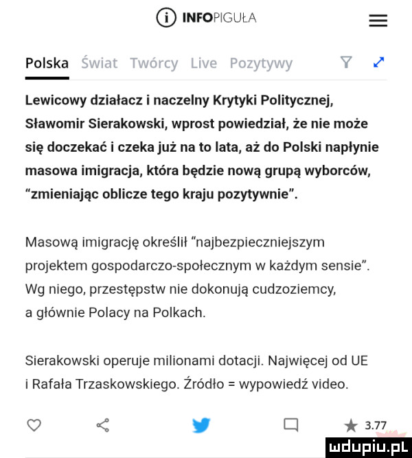 infoplgul a polska  . lewicowy działacz i naczelny krytyki politycznej sławomir sierakowski wprost powiedział że nie może się doczekać i czeka już nato lata aż do polski naplynie masowa imigracja która będzie nową grupą wyborców zmieniając oblicze tego kraju pozytywnie. masową imigrację określił najbezpieczniejszym projektem gospodarczo społecznym w każdym sensie. wg niego przestępstw nie dokonują cudzoziemcy a głównie polacy na polkach. sierakowski operuje milionami dotacji. najwięcej od ue i rafała trzaskowskiego. żródło wypowiedź video.   y el