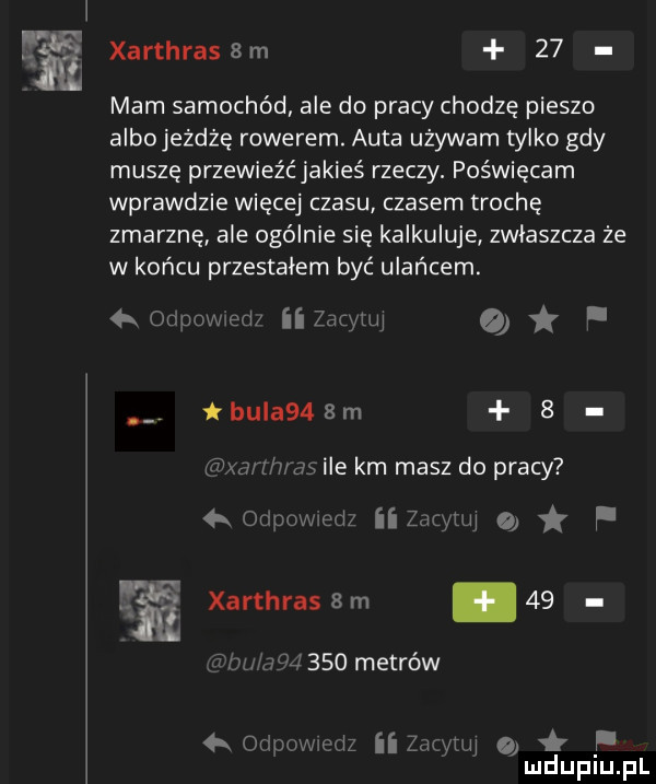 l ﬁ xarthrassm    mam samochód ale do pracy chodzę pieszo albojeżdżę rowerem. auta używam tylko gdy muszę przewieźć jakieś rzeczy. poświęcam wprawdzie więcej czasu czasem trochę zmarznę ale ogólnie się kalkuluje zwłaszcza że w końcu przestałem być ulańcem. ormwwed zdrylul. łbula   m   xarmms ile km masz do pracy oupcw em ii zbm lal o f             metrów   ollnmuwmlz ii zarytul o mduplu pl