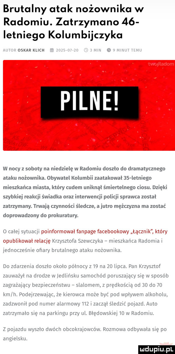 brutalny atak nożownika w radomiu. zatrzymano    ietniego kolumbijczyka oskar klich pilne w nicy z soboty na niedzielę w radomiu doszło du dramatycznego ataku nużnwnika. obywatel kulumhii zaatakował    lebiego mieszkańca miasta który cudem uniknął śmiertelnego ciosu. dzięki szybkiej reakcji świadka oraz interwencji policji sprawca został zatrzymany. trwają czynnosci śledcze a jutro mężczyzna ma zostać doprowadzony do prokuratury o ale sytuacji i. i i krzysztofa szewrzykae mieszkania radomiai jednocześnie oﬁary brutalnega ataku nozownika do zdariema d   i  około óinocy    na    im a. pan qusnof zauwazyi na drodze w iediirisku sdvvvociiód poruszający się w sposób zagryzający bezpmczev vstwu sidiumcm z prędkośuą od    do    km h podejrzewając ze kierowca moze być pod wpływem aikoiwiu zadzwunii pod numeramrmmw m i zaczął śledzić pojazd auto zatrzymam się na parkingu przy ui. biędowskia m w radomiu. z pmdzdu wvszm dwóch obcokrdjowcuw. rozmowa odbywam się po anglcisku