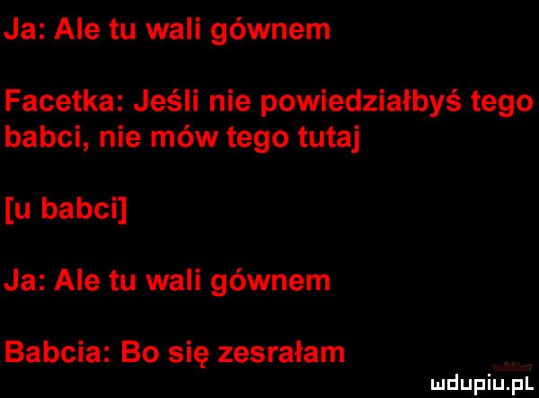 ja ale tu wali gównem facetka jeśli nie powiedziałbyś tego babci nie mów tego tutaj u babci ja ale tu wali gównem babcia bo się zesrałam