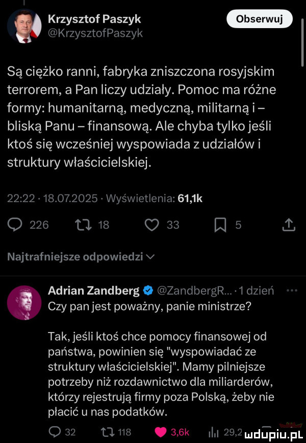 krzysztof paszek krzysztofpaszyk są ciężko ranni fabryka zniszczona rosyjskim terrorem a pan liczy udzialy. pomoc ma różne formy humanitarną medyczną militarną i bliską panu finansową. ale chyba tylko jeśli ktoś się wcześniej wyspowiada z udziałów i struktury właścicielskiej                  wyśwmtlenia     k o     l l    o    ﬂ   najtrafniejsze odpowiedzi v adrian zandberg o zandbergr i dzień. czy panjest poważny panie ministrze tak jeśli ktoś chce pomocy finansowej od państwa powinien się wyspowiadać ze struktury właścicielskiej. mamy pilniejsze potrzeby niż rozdawnictwo dla miliarderów którzy rejestrują firmy poza polską żeby nie płacić u nas podatków.     nas cask queamuipium