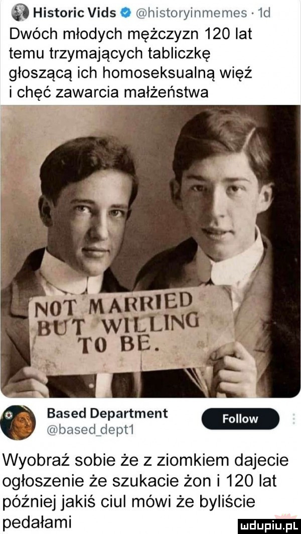 historic vids o historyinmemes  d dwóch młodych mężczyzn     lat temu trzymających tabliczkę głoszącą ich homoseksualną więź i chęć zawarcia małżeństwa not marrjedg w but wieung. to be. abakankami. based department basedfdepti wyobraź sobie że z ziomkiem dajecie ogłoszenie że szukacie żon i     lat później jakiś ciul mówi że byliście pedałami