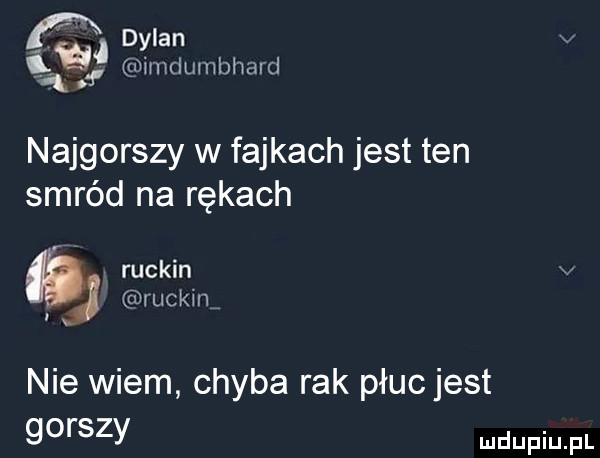 fx dylan v   imdumlmard. najgorszy w fajkach jest ten smród na rękach ruskin j ruskin nie wiem chyba rak płucjest gorszy
