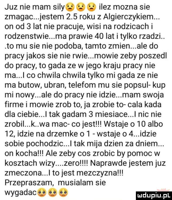 juz nie mam sily. ilez mozna sie zmagac jestem     roku z algierczykiem. on od   lat nie pracuje wisi na rodzicach i rodzenstwie ma prawie    lat itylko rzadzi. to mu sie nie podoba tamto zmien ale do pracy jakos sie nie rwie mowie zeby poszedl do pracy to gada ze w jego kraju pracy nie ma i co chwila chwila tylko mi gada ze nie ma butow ubran telegom mu sie popsul kup mi nowy ale do pracy nie idzie mam swoja firme i mowie zrob to ja zrobie to cala kada dla ciebie. tak gadam   miesiace nic nie zrobil k wa mac co jest wstaje     albo    idzie na drzemke    wstaje o   idzie sobie pochodzic l tak mija dzien za dniem. on kocha ale zeby cos zrobic by pomoc w kosztach wizy zero naprawde jestem juz zmeczona l to jest mezczyzna przepraszam musialam sie wygadacogo