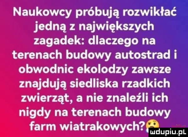 jedną z największych zagadek dlaczego na terenach budowy autostrad i obwodnic ekolodzy zawsze znajdują siedliska rzadkich zwierząt a nie znaleźli ich nigdy na terenach budowy farm wiatrakowych naukowcy próbują rozmaz aria upiu pl