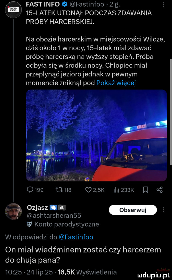 fastinfo o fastinfoo   g.    latek utonął podczas zdawania próby harcerskiej. na obozie harcerskim w miejscowości wilcze dziś około   w nocy    iatek miał zdawać próbę harcerską na wyższy stopień. próba odbyła się w środku nocy. chłopiec miał przepłynąć jeziorojednak w pewnym momencie zniknął pod pokaż więcej      mnie ozbk wiek  . abakankami ozizzz j ashtarsheranss   konto parodystyczne w odpowiedzi do fastinfoo on miał wiedźminem zostać czy harcerzem do chuja pana          hp        k wyświetlenia