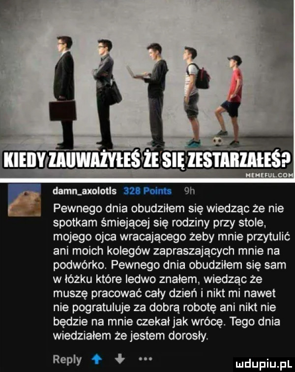 dammaxolotls sztum  h pewnego dnia obudziłem się wiedząc ze nie spotkam śmiejącej się rodziny przy stole. mojego ojca wracającego zeby mnie przytulić ani moich kolegów zapraszających mnie na podwórko. pewnego dnia obudziłem się sam w łóżku które ledwo znałem wiedząc ze muszę pracować cały dzień i nikt mi nawet nie pogratuluje za dobrą robotę ani nikt nie będzie na mnie czekai jak wrócę. tego dnia wiedziałem ze jestem dorosły. repry f ł