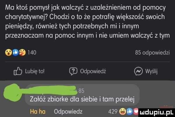 ma ktoś pomysl jak walczyć z uzależnieniem ad pomocy charytatywnej chodzi o to że potrafię większość swoich pieniędzy również tych potrzebnych mi i innym przeznaczam na pomoc innym i nie umiem walczyć z tym            odewiedzi c lubięlol odpowiedź wyślij p    załóż zbiorke dla siebie i tam przede hallu odpowiedz