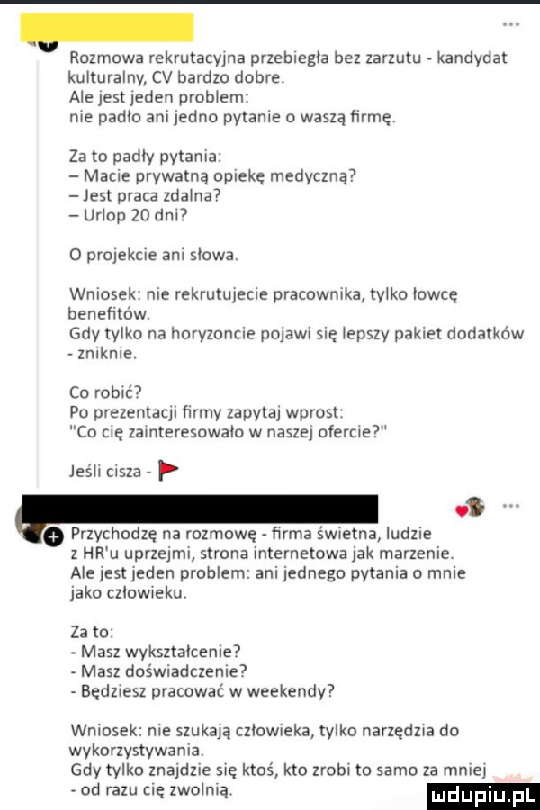 rozmowa rekrutacyjna przebiegła bez zarzutu kandydat kulturalny cv bardzo dobre. ale jest jeden progiem. nie padlo ani jedno paranie o waszą firmę. za to padły pytania macie prywatną opiekę medyczną jest praca zdalna urlop    dal o projekcie am siowai wniosek nie rekrutujecie pracownika tylko iowie benefitow gdy tylko na horyzoncie pojawi sie iepszy pakiet dodatków zniknie co robić po prezenraqi firmy zapyta wprost co cię zainteresowało w naszej oferma jeśli cisza p v przychodzę na rozmowę firma wierna ludzie z hr u uprzejmi strona internetowa jak marzenie alejest jeden problem ani jednego pytania o mnie jako cziowiekuv za to masz wykształcenie masz doświadczenie będziesz pracować w weekendy wniosek nie szukają człowieka tylko narzędzia do wykorzystywania gdy tylko znajdzie się ktoś kto zrobi to samo za malej od razu się zwolnią luduplu