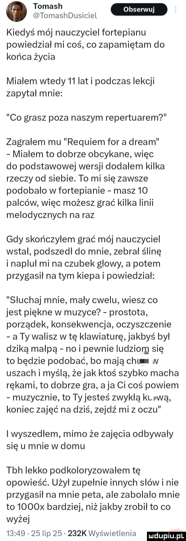 mach m tomashdusiciel kiedyś mój nauczyciel fortepianu powiedział mi cos co zapamiętam do końca życia miałem wtedy    lat i podczas lekcji zapytał mnie co grasz poza naszym repertuarem zagrałem mu requiem for a drgam mialem to dobrze obcykane więc do podstawowej wersji dodałem kilka rzeczy od siebie. to mi się zawsze podobało w fortepianie masz    palców więc możesz grać kilka linii melodycznych na raz gdy skończyłem grać mój nauczyciel wstal podszedl do mnie zebrał ślinę i napluł mi na czubek głowy a potem przygasił na tym kiepa i powiedział słuchaj mnie mały cwelu wiesz co jest piękne w muzyce prostota porządek konsekwencja oczyszczenie a ty walisz w tę klawiaturę jakbyś był dzika małpą nai pewnie ludziom się to będzie podobać bo mają cal n uszach i myślą żejak ktoś szybko macha rękami to dobrze gra a ja ci coś powiem muzycznie to ty jesteś zwykłą kurwa koniec zajęć na dziś zejdź mi z oczu lwyszedłem mimo że zajęcia odbywały się u mnie w domu tkh lekko podkołoryzowalem tę opowieść. użył zupełnie innych słów i nie przygasił na mnie peta ale zabolało mnie to     x bardziej niżjakby zrobił to co wyżej          lip       k wyświetlenia