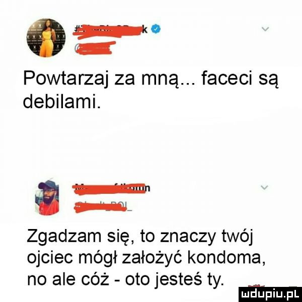 powtarzaj za mną. faceci są debilami. w nm zgadzam się to znaczy twój ojciec mógł założyć kondoma no ale cóż oto jesteś ty