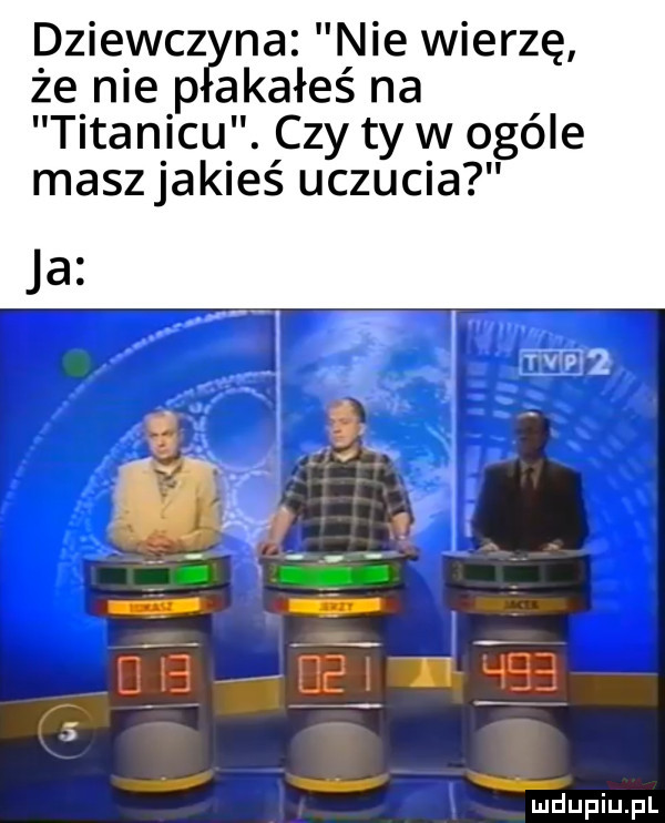 dziewcz na nie wierzę że nie p akałeś na titanicu. czy ty w ogóle maszjakieś uczucia i ﬁdupiupl