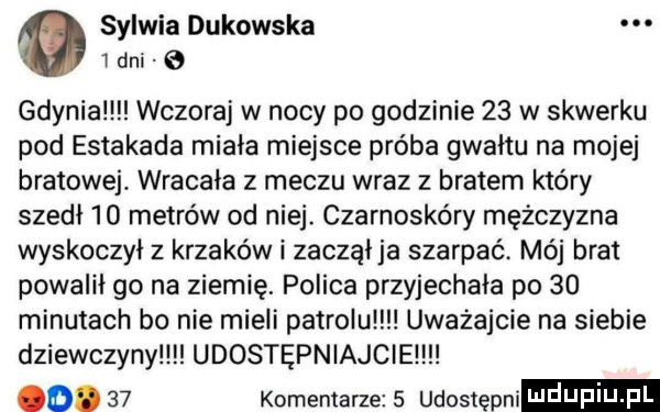 sylwia dakowska. i dni   gdynia wczoraj w nocy po godzinie    w skwerku pod estakada minia miejsce próba gwałtu na mojej bratowej. wracała z meczu wraz z bratem który szed    metrów od niej. czarnoskóry mężczyzna wyskoczył z krzaków i zacząija szarpać. mój brat powalił go na ziemię. polica przyjechała po    minutach bo nie mieli patrolu uważajcie na siebie dziewczyny udostępniajcie oo.    komentarze   udostępn