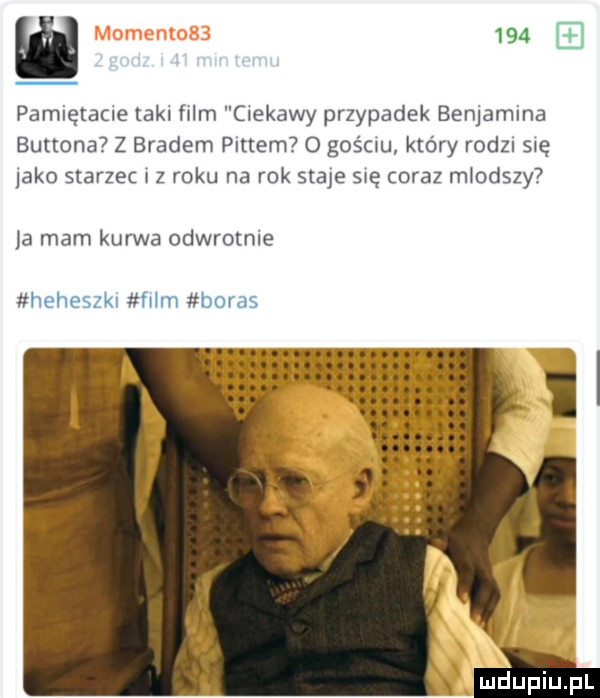 pamiętane tekl film ciekawy przypadek benjamina burtona z bradem puttem o gościu który rodan się abo starzec iz roku na rok staje sue coraz mlodszy la mam kurwa odwrotnie heheszkl mm buras