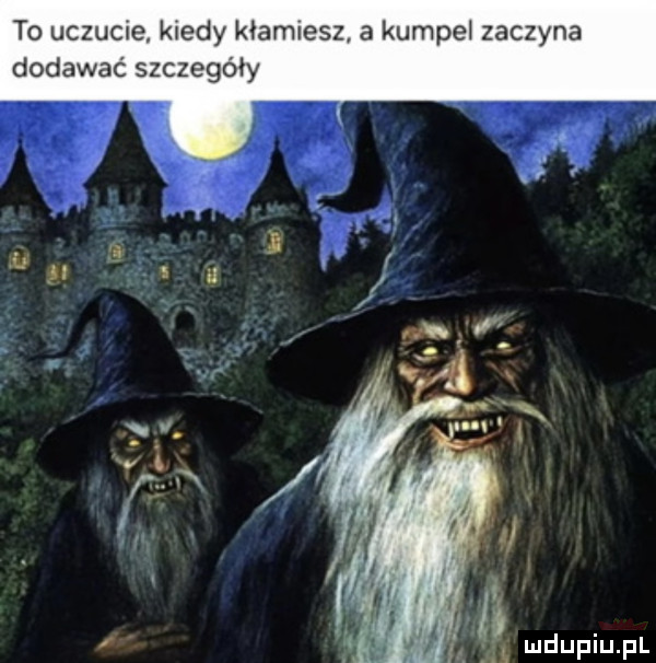 to uczucie kiedy kłamiesz a kumpel zaczyna dodawać szczegóły t