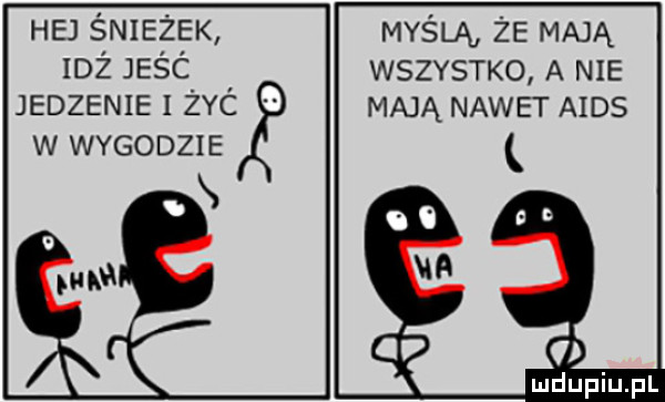 hej śnieżek myślą że mają idż jeśc wszystko a nie jedzenie i żec mają nawet aids w wygodzie