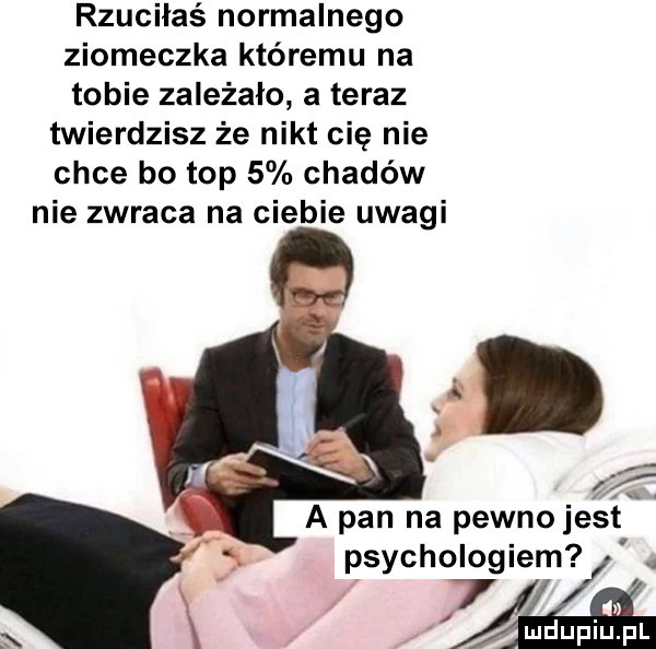 rzuciłaś normalnego ziomeczka któremu na tobie zależało a teraz twierdzisz że nikt cię nie chce bo top   chadów nie zwraca na ciebie uwagi a pan na pewnoje s t psychologiem