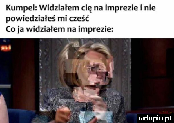 kumpel widziałem cię na imprezie i nie powiedziałeś mi cześć co ia widziałem na imprezie