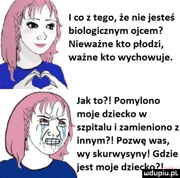 m i co z tego że nie jesteś q    biologicznym ojcem nieważne kto płodzi ważne kto wychowuje. x jak to pomylono. j moje dziecko w szpitalu i zamieniono z innym pozwę was wy skurwysyny gdzie jest moje dnia emma