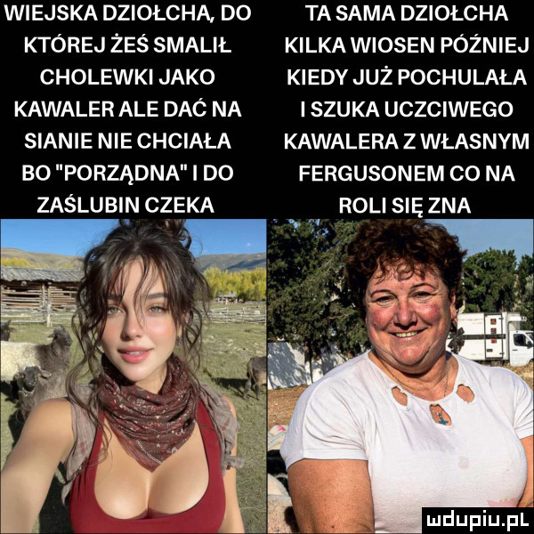 wiejska dziołcha do ta sama dziołcha której żeś smalił kilka wiosen później cholewki jako kiedy już pochylała kawaler ale daó na i szuka uczciwego sianie nie chciała kawalera z własnym bo porządna i do fergusonem co na zaślubi n czeka. rolisięzna
