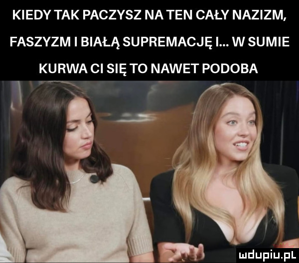 kiedy tak paczysz na ten cały nazizm faszyzm i białą supremację i. w sumie kurwa ci się to nawet podoba